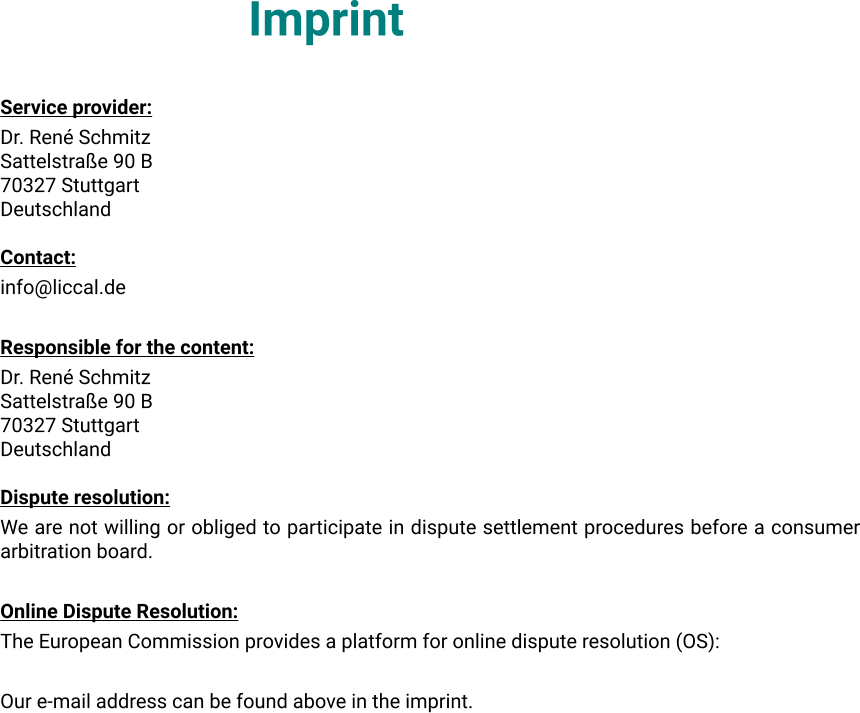 Imprint Service provider: Dr. René Schmitz Sattelstraße 90 B 70327 Stuttgart Deutschland  Contact: info@liccal.de  Responsible for the content: Dr. René Schmitz Sattelstraße 90 B 70327 Stuttgart Deutschland  Dispute resolution: We are not willing or obliged to participate in dispute settlement procedures before a consumer arbitration board.  Online Dispute Resolution: The European Commission provides a platform for online dispute resolution (OS):  Our e-mail address can be found above in the imprint.