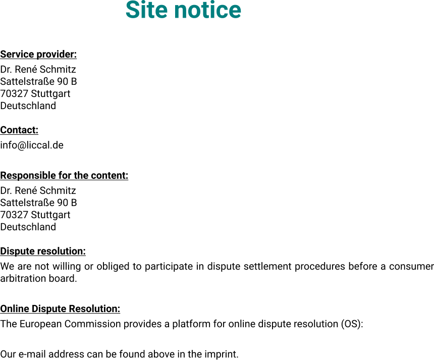 Site notice Service provider: Dr. René Schmitz Sattelstraße 90 B 70327 Stuttgart Deutschland  Contact: info@liccal.de  Responsible for the content: Dr. René Schmitz Sattelstraße 90 B 70327 Stuttgart Deutschland  Dispute resolution: We are not willing or obliged to participate in dispute settlement procedures before a consumer arbitration board.  Online Dispute Resolution: The European Commission provides a platform for online dispute resolution (OS):  Our e-mail address can be found above in the imprint.